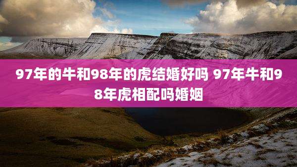 97年的牛和98年的虎结婚好吗 97年牛和98年虎相配吗婚姻