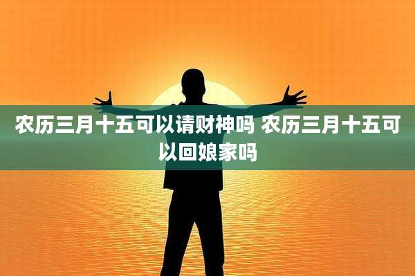 农历三月十五可以请财神吗 农历三月十五可以回娘家吗