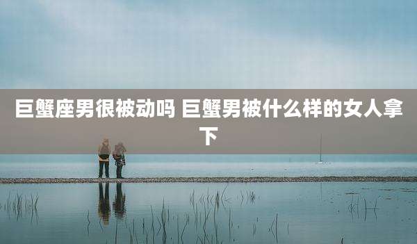 巨蟹座男很被动吗 巨蟹男被什么样的女人拿下