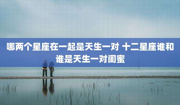 哪两个星座在一起是天生一对 十二星座谁和谁是天生一对闺蜜