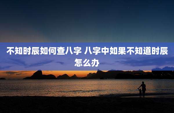 不知时辰如何查八字 八字中如果不知道时辰怎么办