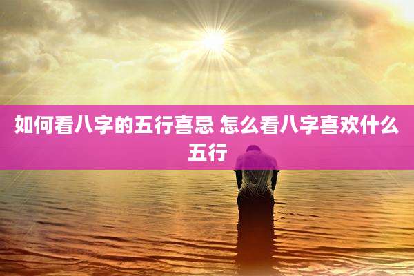 如何看八字的五行喜忌 怎么看八字喜欢什么五行