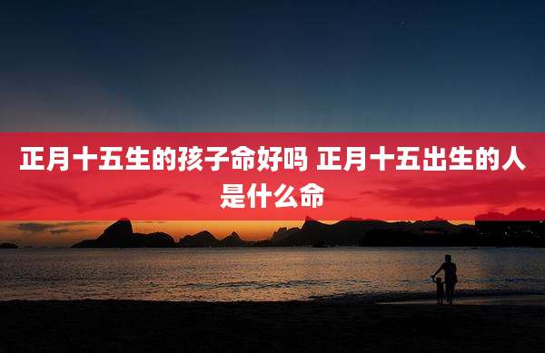 正月十五生的孩子命好吗 正月十五出生的人是什么命
