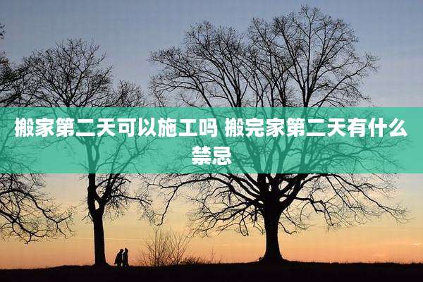 搬家第二天可以施工吗 搬完家第二天有什么禁忌
