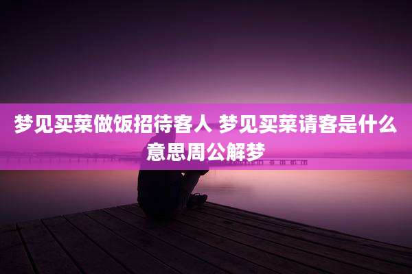 梦见买菜做饭招待客人 梦见买菜请客是什么意思周公解梦
