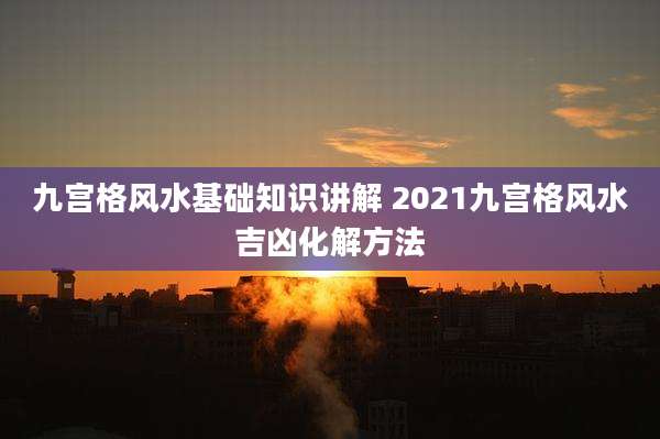九宫格风水基础知识讲解 2021九宫格风水吉凶化解方法