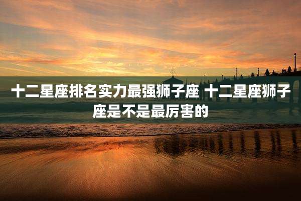 十二星座排名实力最强狮子座 十二星座狮子座是不是最厉害的
