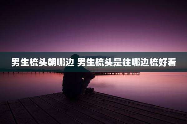 男生梳头朝哪边 男生梳头是往哪边梳好看