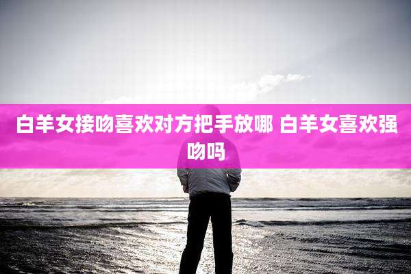 白羊女接吻喜欢对方把手放哪 白羊女喜欢强吻吗