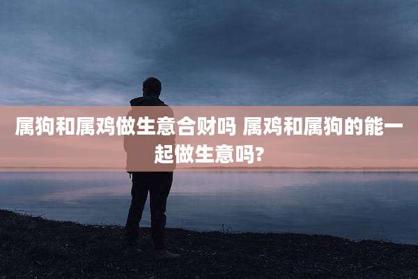 属狗和属鸡做生意合财吗 属鸡和属狗的能一起做生意吗?