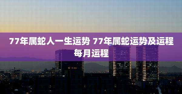 77年属蛇人一生运势 77年属蛇运势及运程每月运程