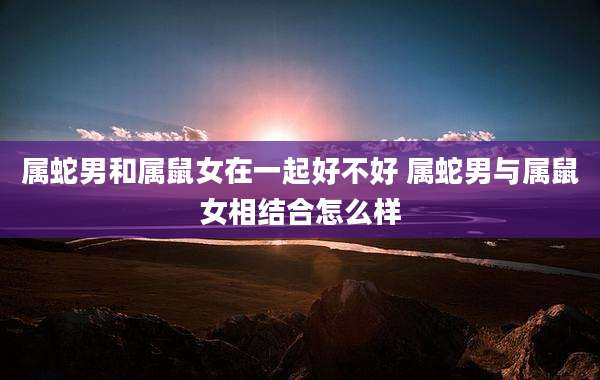 属蛇男和属鼠女在一起好不好 属蛇男与属鼠女相结合怎么样