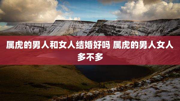 属虎的男人和女人结婚好吗 属虎的男人女人多不多
