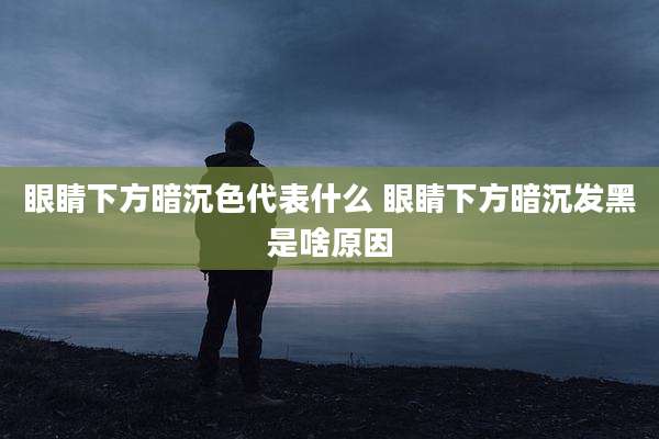眼睛下方暗沉色代表什么 眼睛下方暗沉发黑是啥原因