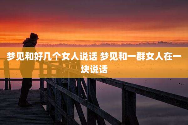 梦见和好几个女人说话 梦见和一群女人在一块说话