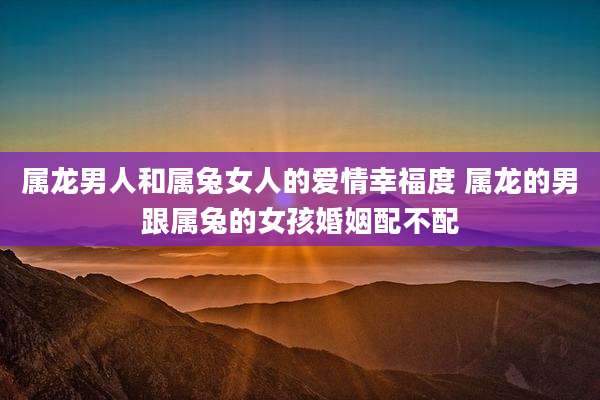 属龙男人和属兔女人的爱情幸福度 属龙的男跟属兔的女孩婚姻配不配