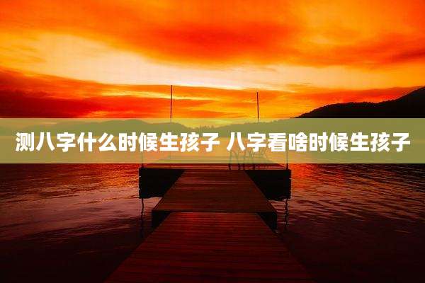 测八字什么时候生孩子 八字看啥时候生孩子