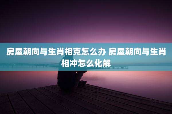 房屋朝向与生肖相克怎么办 房屋朝向与生肖相冲怎么化解
