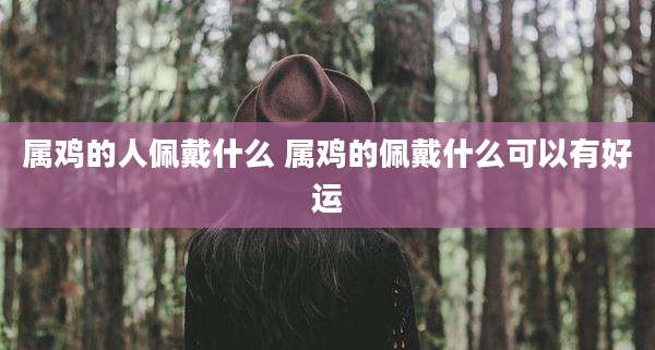 属鸡的人佩戴什么 属鸡的佩戴什么可以有好运