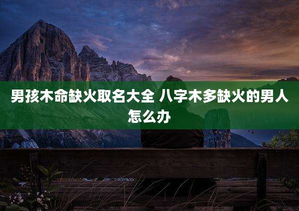 男孩木命缺火取名大全 八字木多缺火的男人怎么办