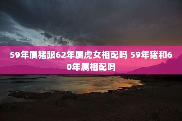 59年属猪跟62年属虎女相配吗 59年猪和60年属相配吗