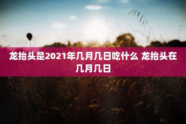 龙抬头是2021年几月几日吃什么 龙抬头在几月几日