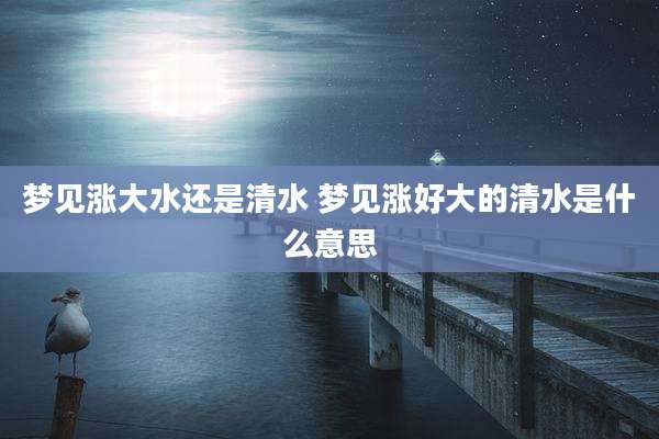 梦见涨大水还是清水 梦见涨好大的清水是什么意思