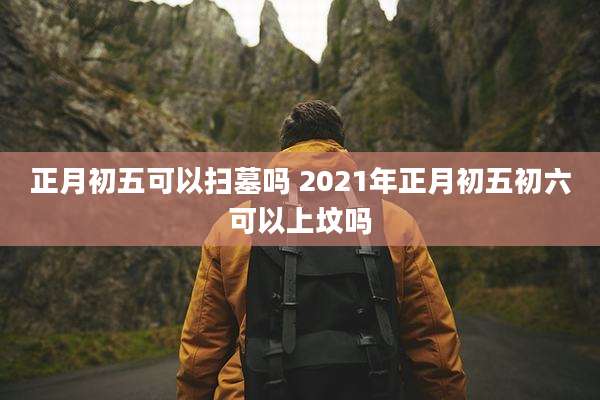 正月初五可以扫墓吗 2021年正月初五初六可以上坟吗