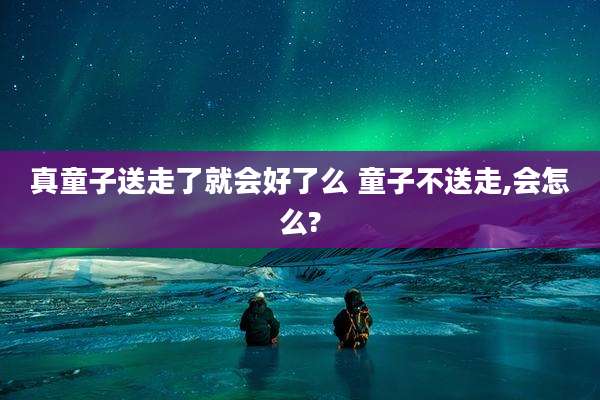 真童子送走了就会好了么 童子不送走,会怎么?