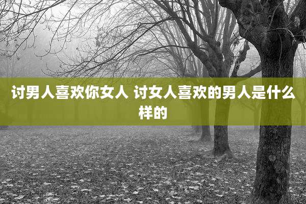 讨男人喜欢你女人 讨女人喜欢的男人是什么样的