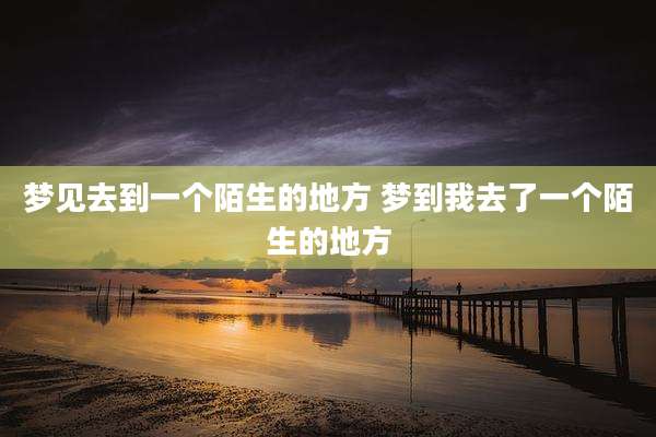 梦见去到一个陌生的地方 梦到我去了一个陌生的地方