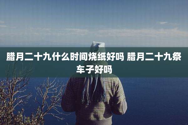 腊月二十九什么时间烧纸好吗 腊月二十九祭车子好吗