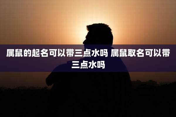 属鼠的起名可以带三点水吗 属鼠取名可以带三点水吗