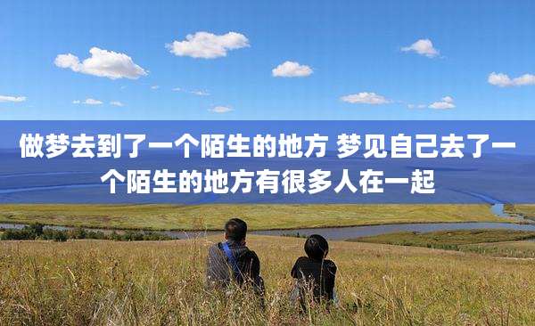 做梦去到了一个陌生的地方 梦见自己去了一个陌生的地方有很多人在一起