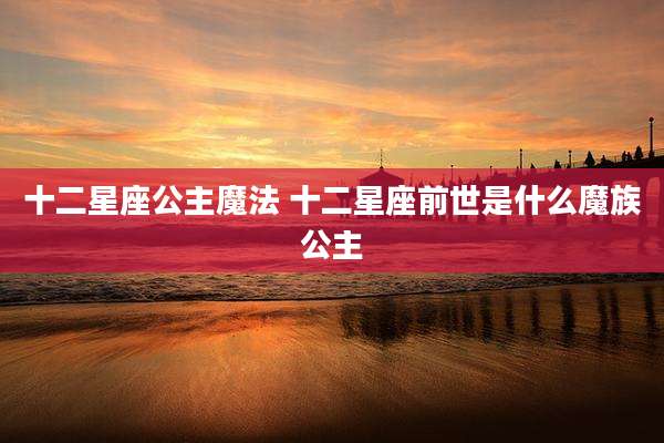 十二星座公主魔法 十二星座前世是什么魔族公主