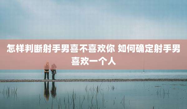怎样判断射手男喜不喜欢你 如何确定射手男喜欢一个人