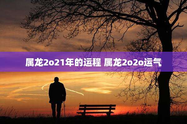 属龙2o21年的运程 属龙2o2o运气