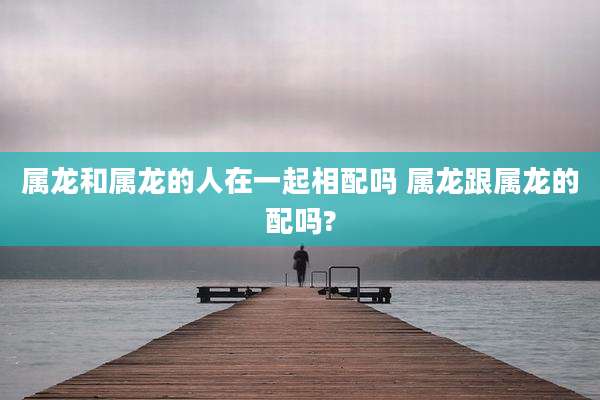 属龙和属龙的人在一起相配吗 属龙跟属龙的配吗?