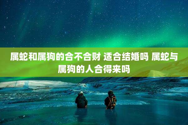 属蛇和属狗的合不合财 适合结婚吗 属蛇与属狗的人合得来吗