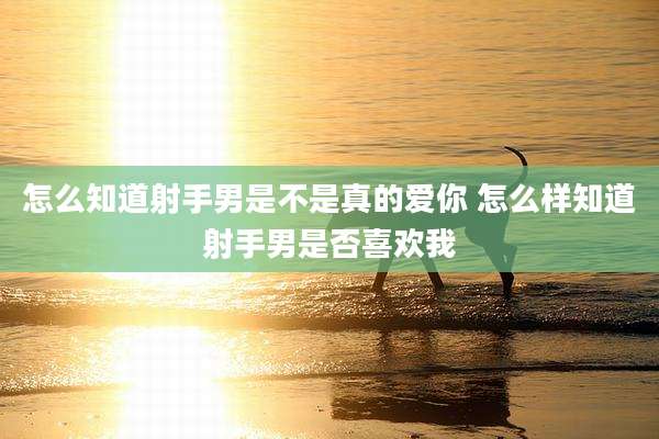 怎么知道射手男是不是真的爱你 怎么样知道射手男是否喜欢我