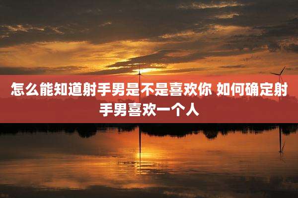 怎么能知道射手男是不是喜欢你 如何确定射手男喜欢一个人