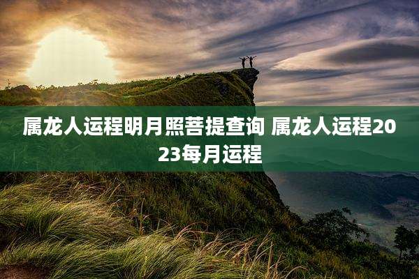 属龙人运程明月照菩提查询 属龙人运程2023每月运程