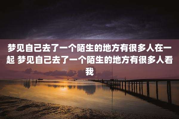 梦见自己去了一个陌生的地方有很多人在一起 梦见自己去了一个陌生的地方有很多人看我