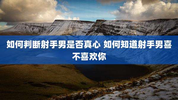 如何判断射手男是否真心 如何知道射手男喜不喜欢你
