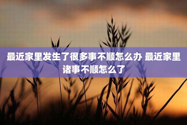 最近家里发生了很多事不顺怎么办 最近家里诸事不顺怎么了