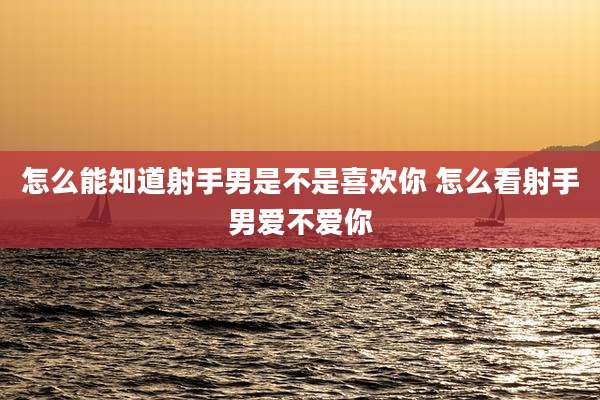 怎么能知道射手男是不是喜欢你 怎么看射手男爱不爱你