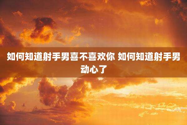 如何知道射手男喜不喜欢你 如何知道射手男动心了