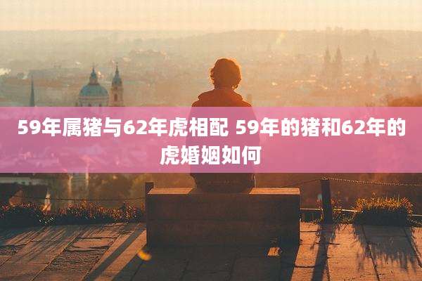 59年属猪与62年虎相配 59年的猪和62年的虎婚姻如何