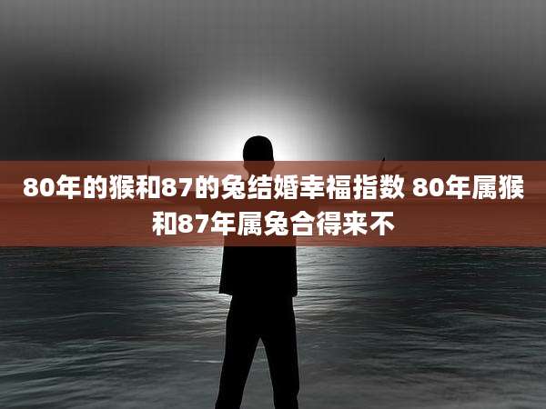 80年的猴和87的兔结婚幸福指数 80年属猴和87年属兔合得来不