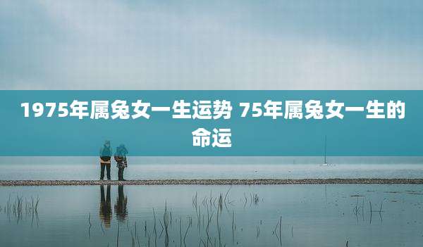 1975年属兔女一生运势 75年属兔女一生的命运